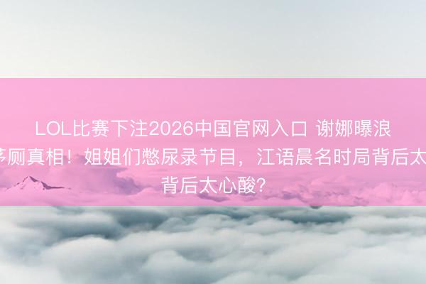 LOL比赛下注2026中国官网入口 谢娜曝浪姐锁茅厕真相！姐姐们憋尿录节目，江语晨名时局背后太心酸？