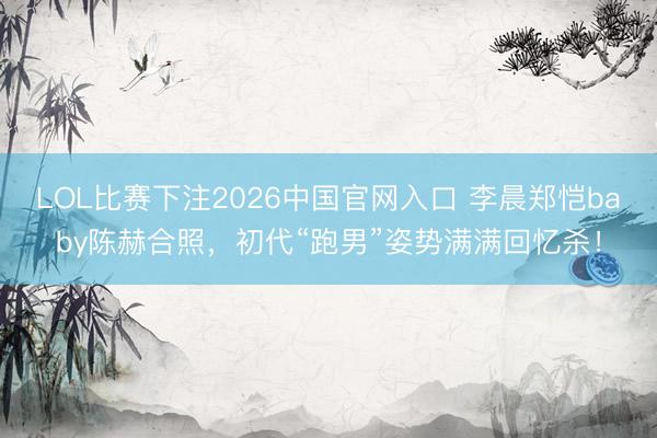 LOL比赛下注2026中国官网入口 李晨郑恺baby陈赫合照，初代“跑男”姿势满满回忆杀！
