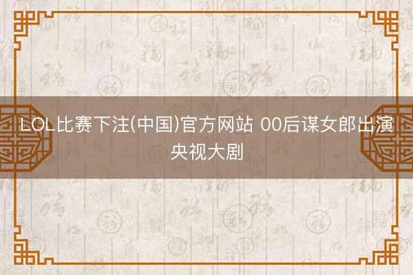 LOL比赛下注(中国)官方网站 00后谋女郎出演央视大剧