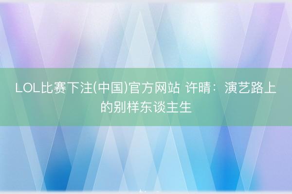 LOL比赛下注(中国)官方网站 许晴：演艺路上的别样东谈主生