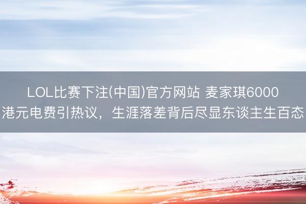 LOL比赛下注(中国)官方网站 麦家琪6000港元电费引热议，生涯落差背后尽显东谈主生百态