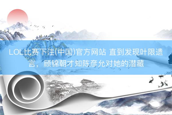 LOL比赛下注(中国)官方网站 直到发现叶限遗言，顾锦朝才知陈彦允对她的潜藏