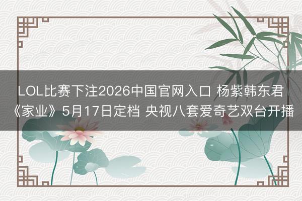 LOL比赛下注2026中国官网入口 杨紫韩东君《家业》5月17日定档 央视八套爱奇艺双台开播