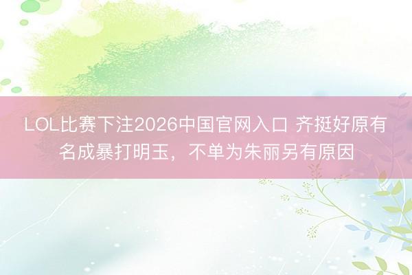 LOL比赛下注2026中国官网入口 齐挺好原有名成暴打明玉，不单为朱丽另有原因