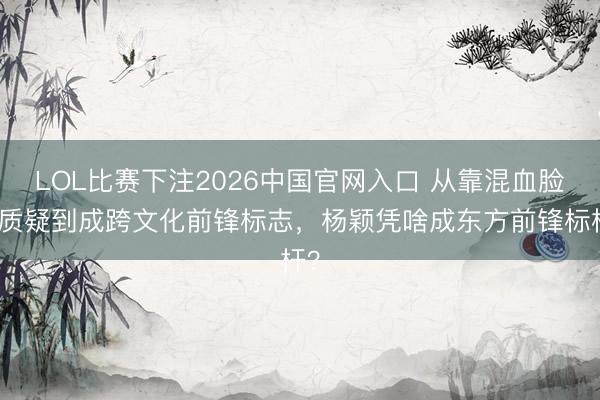 LOL比赛下注2026中国官网入口 从靠混血脸遭质疑到成跨文化前锋标志，杨颖凭啥成东方前锋标杆？