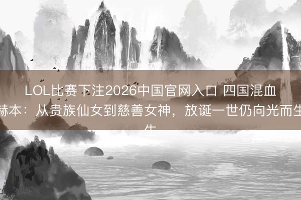 LOL比赛下注2026中国官网入口 四国混血赫本：从贵族仙女到慈善女神，放诞一世仍向光而生