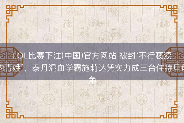 LOL比赛下注(中国)官方网站 被封‘不行亵渎的青娥’，泰丹混血学霸施莉达凭实力成三台住持旦角