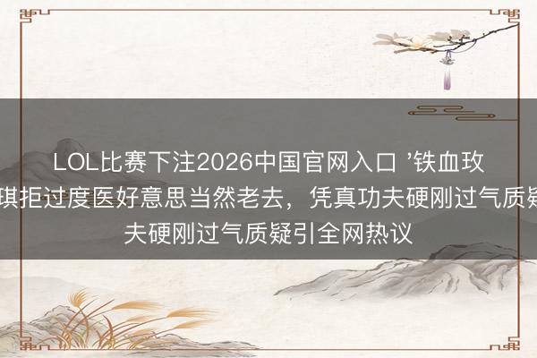 LOL比赛下注2026中国官网入口 '铁血玫瑰'李好意思琪拒过度医好意思当然老去，凭真功夫硬刚过气质疑引全网热议
