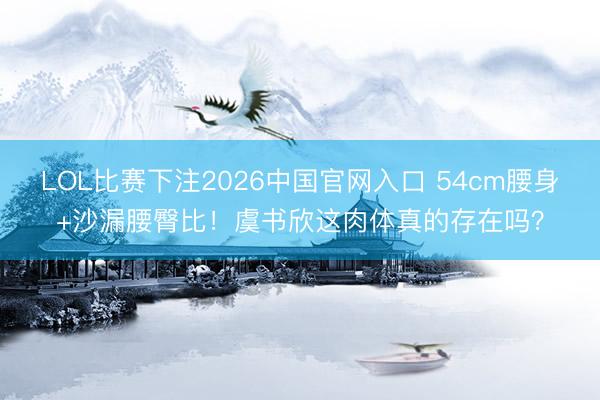 LOL比赛下注2026中国官网入口 54cm腰身+沙漏腰臀比！虞书欣这肉体真的存在吗？