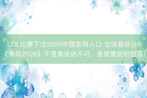 LOL比赛下注2026中国官网入口 全场最低分！《乘风2026》不是黄圣依不可，是萧蔷组积怨深！