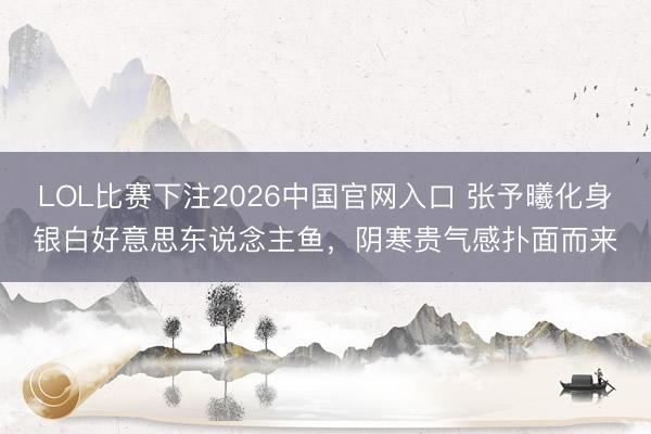 LOL比赛下注2026中国官网入口 张予曦化身银白好意思东说念主鱼，阴寒贵气感扑面而来