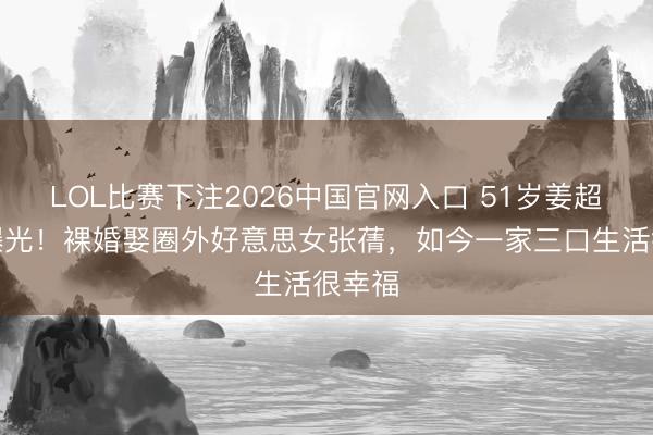 LOL比赛下注2026中国官网入口 51岁姜超现状曝光！裸婚娶圈外好意思女张蒨，如今一家三口生活很幸福