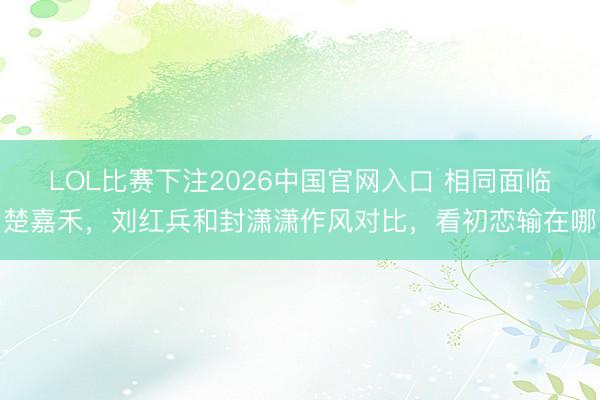 LOL比赛下注2026中国官网入口 相同面临楚嘉禾,刘红兵和封潇潇作风对比,看初恋输在哪