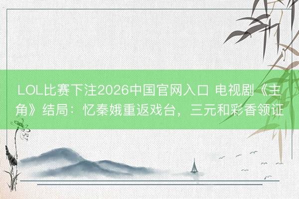 LOL比赛下注2026中国官网入口 电视剧《主角》结局：忆秦娥重返戏台，三元和彩香领证