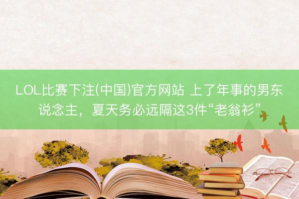 LOL比赛下注(中国)官方网站 上了年事的男东说念主,夏天务必远隔这3件“老翁衫”