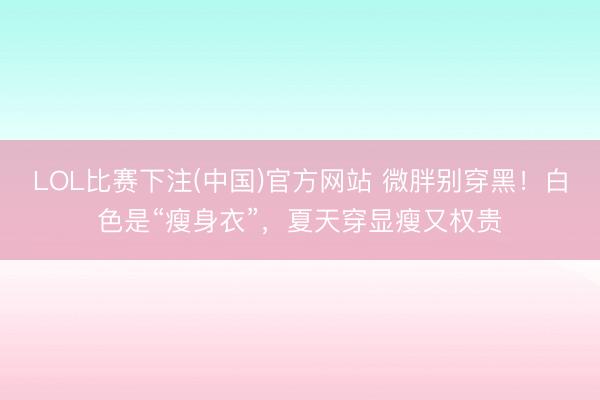 LOL比赛下注(中国)官方网站 微胖别穿黑！白色是“瘦身衣”，夏天穿显瘦又权贵