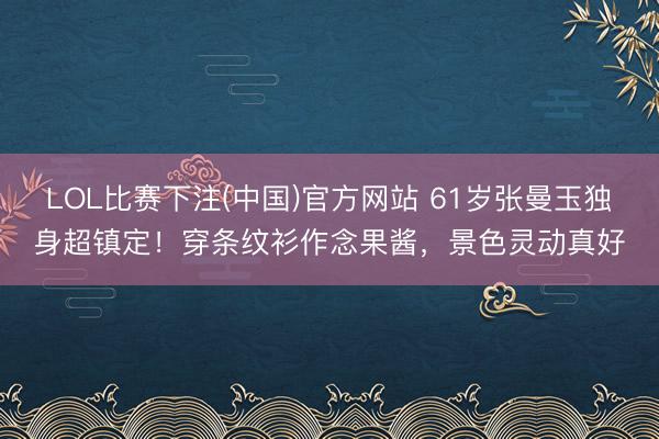 LOL比赛下注(中国)官方网站 61岁张曼玉独身超镇定！穿条纹衫作念果酱，景色灵动真好