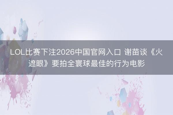 LOL比赛下注2026中国官网入口 谢苗谈《火遮眼》要拍全寰球最佳的行为电影