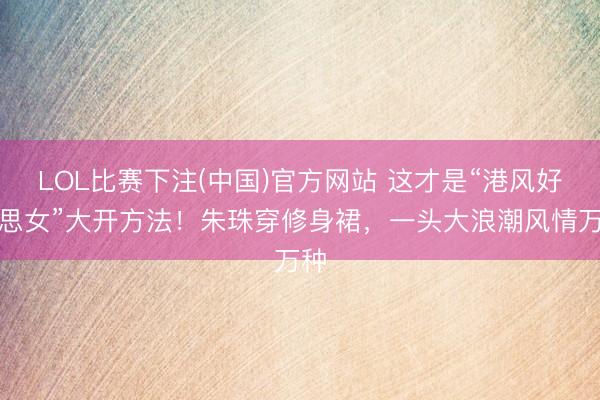 LOL比赛下注(中国)官方网站 这才是“港风好意思女”大开方法！朱珠穿修身裙，一头大浪潮风情万种