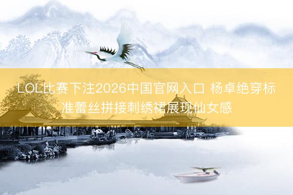 LOL比赛下注2026中国官网入口 杨卓绝穿标准蕾丝拼接刺绣裙展现仙女感