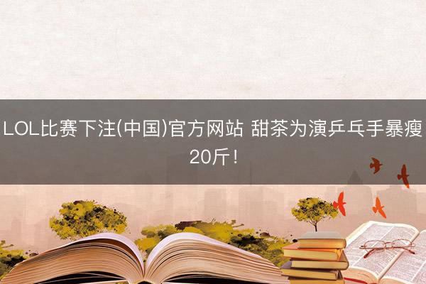 LOL比赛下注(中国)官方网站 甜茶为演乒乓手暴瘦20斤！