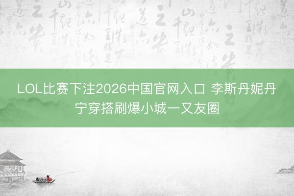LOL比赛下注2026中国官网入口 李斯丹妮丹宁穿搭刷爆小城一又友圈