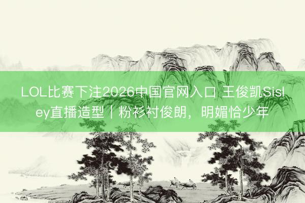 LOL比赛下注2026中国官网入口 王俊凯Sisley直播造型|粉衫衬俊朗,明媚恰少年