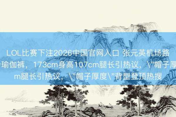 LOL比赛下注2026中国官网入口 张元英机场路透穿灰色T恤配3分瑜伽裤,173cm身高107cm腿长引热议,
