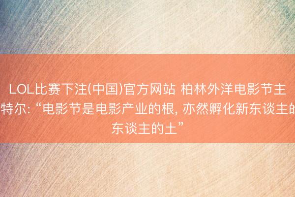 LOL比赛下注(中国)官方网站 柏林外洋电影节主席塔特尔: “电影节是电影产业的根， 亦然孵化新东谈主的土”