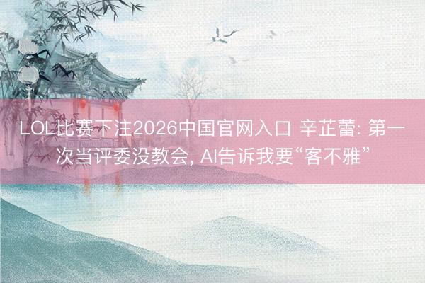 LOL比赛下注2026中国官网入口 辛芷蕾: 第一次当评委没教会， AI告诉我要“客不雅”