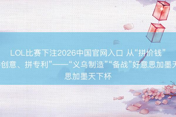 LOL比赛下注2026中国官网入口 从“拼价钱”到“拼创意、拼专利”——“义乌制造”“备战”好意思加墨天下杯
