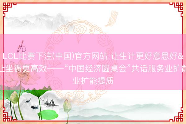 LOL比赛下注(中国)官方网站 让生计更好意思好 让坐褥更高效——“中国经济圆桌会”共话服务业扩能提质