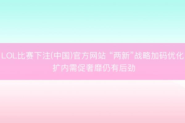 LOL比赛下注(中国)官方网站 “两新”战略加码优化 扩内需促奢靡仍有后劲