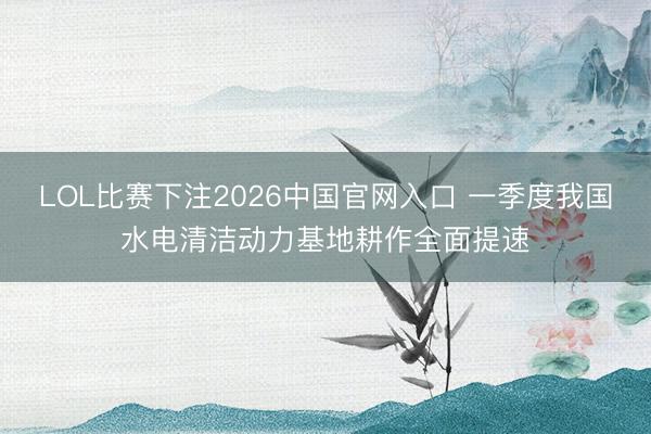 LOL比赛下注2026中国官网入口 一季度我国水电清洁动力基地耕作全面提速