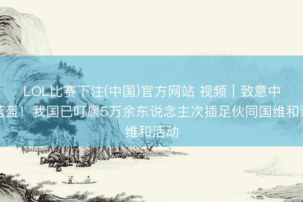 LOL比赛下注(中国)官方网站 视频｜致意中国蓝盔！我国已叮属5万余东说念主次插足伙同国维和活动