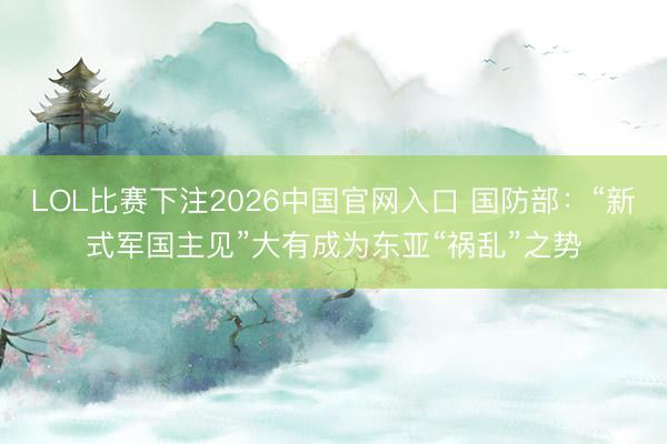 LOL比赛下注2026中国官网入口 国防部：“新式军国主见”大有成为东亚“祸乱”之势