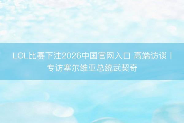 LOL比赛下注2026中国官网入口 高端访谈丨专访塞尔维亚总统武契奇