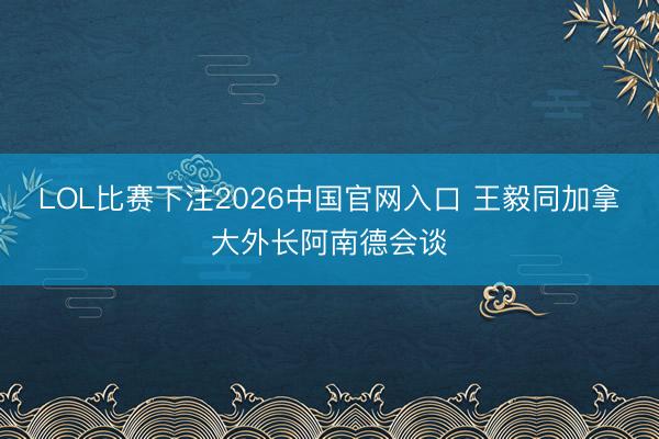 LOL比赛下注2026中国官网入口 王毅同加拿大外长阿南德会谈