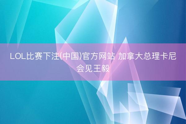 LOL比赛下注(中国)官方网站 加拿大总理卡尼会见王毅