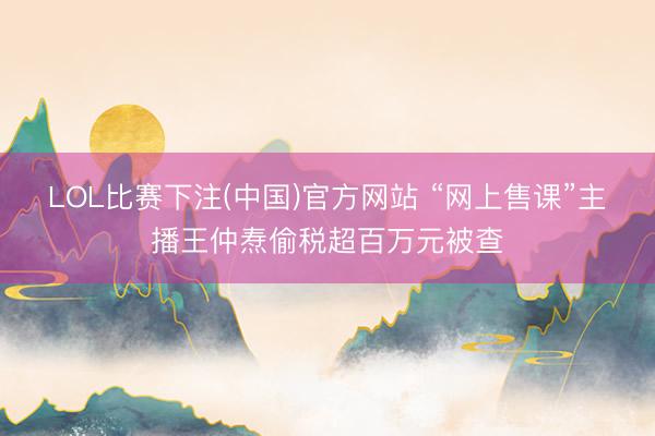 LOL比赛下注(中国)官方网站 “网上售课”主播王仲焘偷税超百万元被查