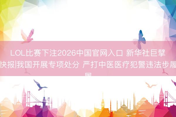 LOL比赛下注2026中国官网入口 新华社巨擘快报|我国开展专项处分 严打中医医疗犯警违法步履