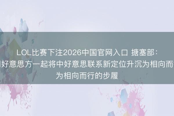 LOL比赛下注2026中国官网入口 搪塞部:中方愿同好意思方一起将中好意思联系新定位升沉为相向而行的步履