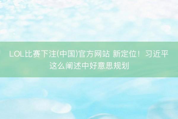 LOL比赛下注(中国)官方网站 新定位！习近平这么阐述中好意思规划