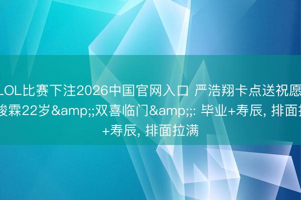 LOL比赛下注2026中国官网入口 严浩翔卡点送祝愿, 贺峻霖22岁&;双喜临门&;: 毕业+寿辰, 排面拉满