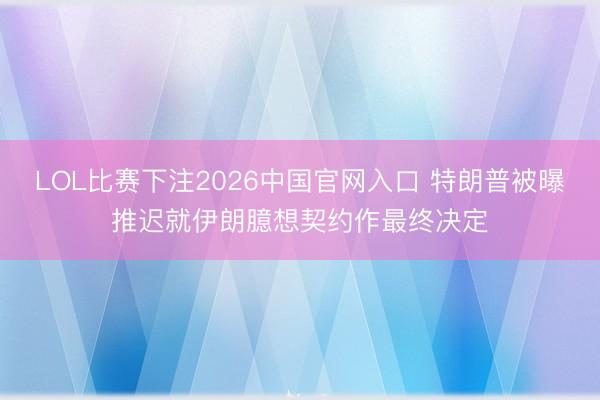 LOL比赛下注2026中国官网入口 特朗普被曝推迟就伊朗臆想契约作最终决定