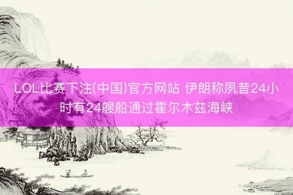 LOL比赛下注(中国)官方网站 伊朗称夙昔24小时有24艘船通过霍尔木兹海峡