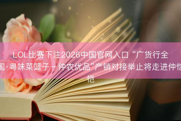 LOL比赛下注2026中国官网入口 “广货行全国·粤味菜篮子-仲农优品”产销对接举止将走进仲恺