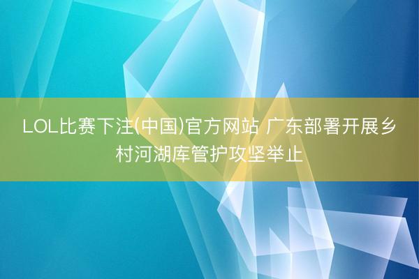 LOL比赛下注(中国)官方网站 广东部署开展乡村河湖库管护攻坚举止