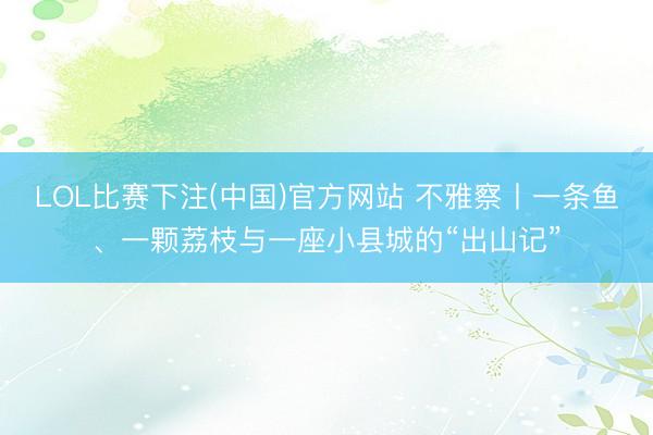 LOL比赛下注(中国)官方网站 不雅察丨一条鱼、一颗荔枝与一座小县城的“出山记”