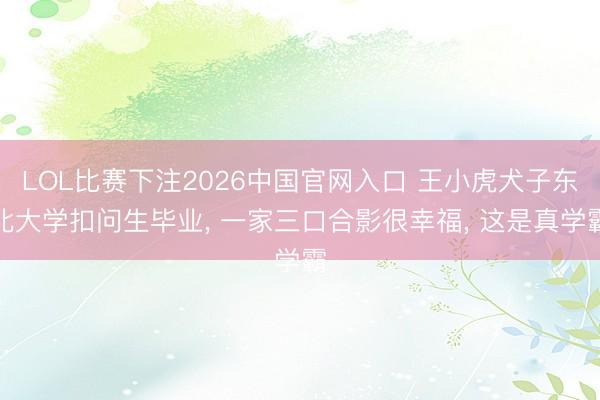 LOL比赛下注2026中国官网入口 王小虎犬子东北大学扣问生毕业， 一家三口合影很幸福， 这是真学霸